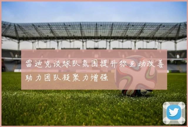 雷迪克谈球队氛围提升称互动改善助力团队凝聚力增强