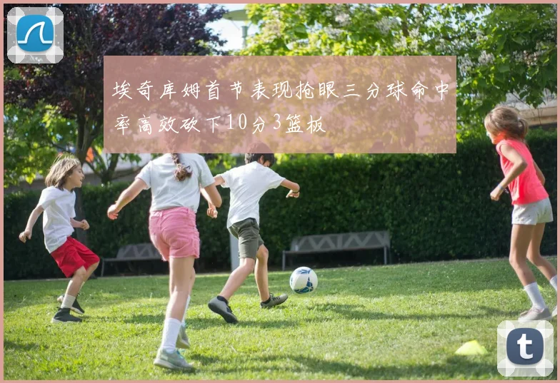 埃奇库姆首节表现抢眼三分球命中率高效砍下10分3篮板