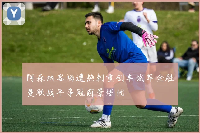 阿森纳客场遭热刺重创车城军全胜曼联战平争冠前景堪忧