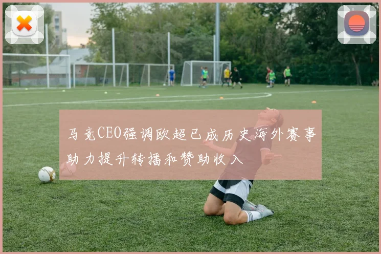 马竞CEO强调欧超已成历史海外赛事助力提升转播和赞助收入
